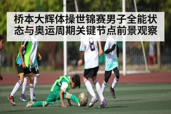 桥本大辉体操世锦赛男子全能状态与奥运周期关键节点前景观察